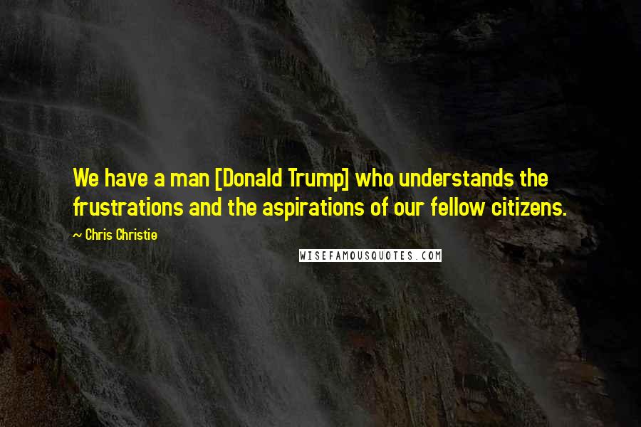 Chris Christie Quotes: We have a man [Donald Trump] who understands the frustrations and the aspirations of our fellow citizens.