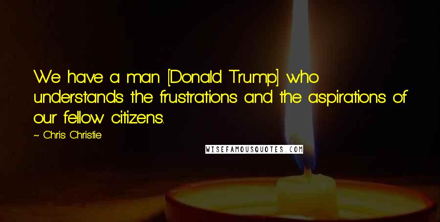 Chris Christie Quotes: We have a man [Donald Trump] who understands the frustrations and the aspirations of our fellow citizens.