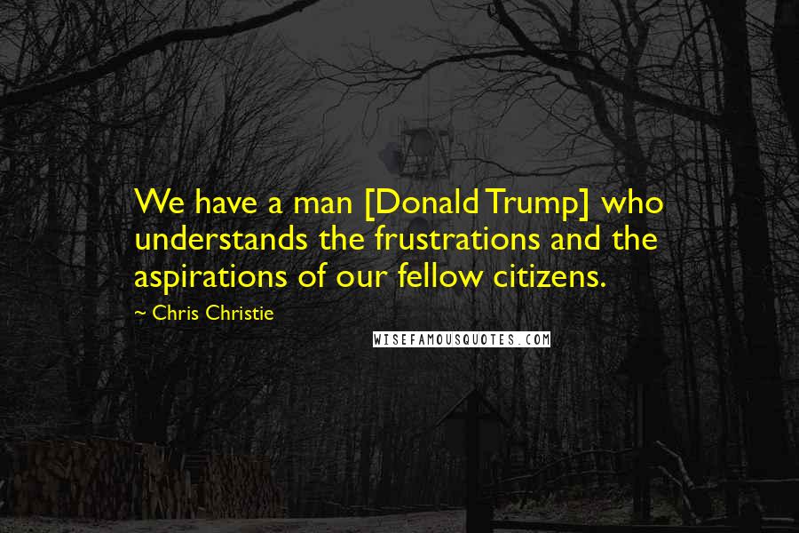 Chris Christie Quotes: We have a man [Donald Trump] who understands the frustrations and the aspirations of our fellow citizens.