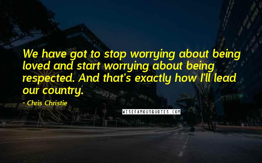 Chris Christie Quotes: We have got to stop worrying about being loved and start worrying about being respected. And that's exactly how I'll lead our country.