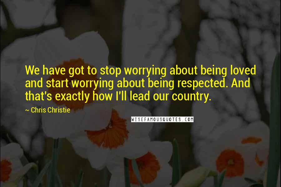 Chris Christie Quotes: We have got to stop worrying about being loved and start worrying about being respected. And that's exactly how I'll lead our country.