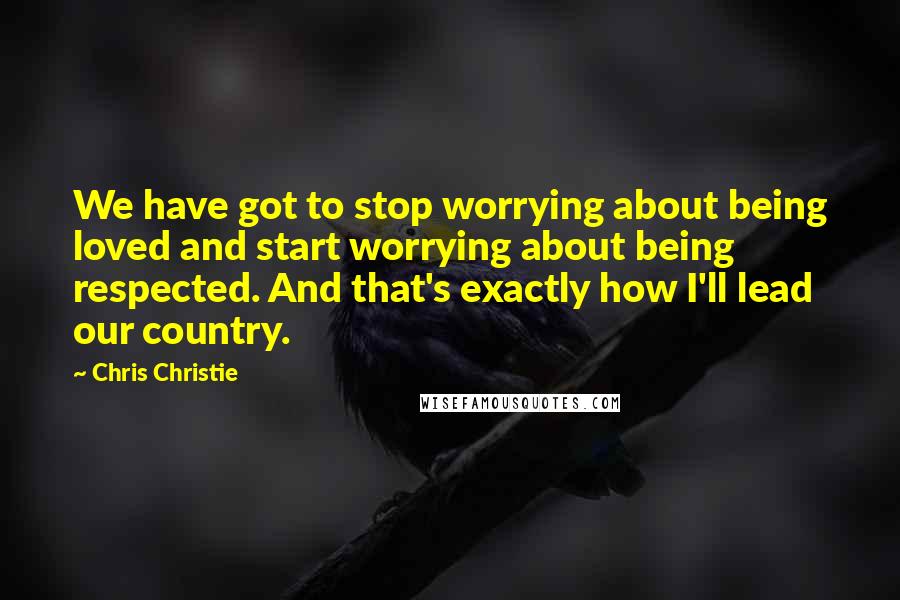 Chris Christie Quotes: We have got to stop worrying about being loved and start worrying about being respected. And that's exactly how I'll lead our country.
