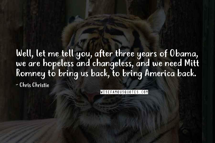 Chris Christie Quotes: Well, let me tell you, after three years of Obama, we are hopeless and changeless, and we need Mitt Romney to bring us back, to bring America back.