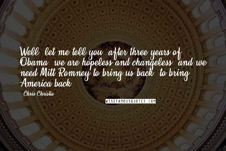 Chris Christie Quotes: Well, let me tell you, after three years of Obama, we are hopeless and changeless, and we need Mitt Romney to bring us back, to bring America back.
