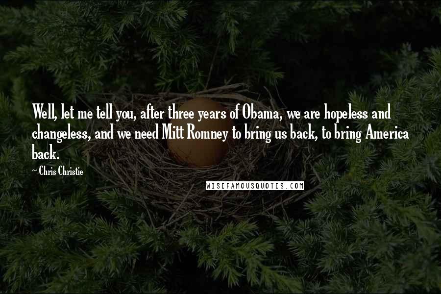 Chris Christie Quotes: Well, let me tell you, after three years of Obama, we are hopeless and changeless, and we need Mitt Romney to bring us back, to bring America back.