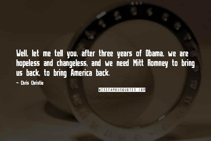 Chris Christie Quotes: Well, let me tell you, after three years of Obama, we are hopeless and changeless, and we need Mitt Romney to bring us back, to bring America back.
