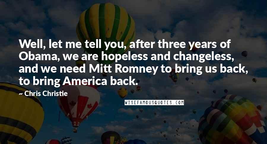 Chris Christie Quotes: Well, let me tell you, after three years of Obama, we are hopeless and changeless, and we need Mitt Romney to bring us back, to bring America back.