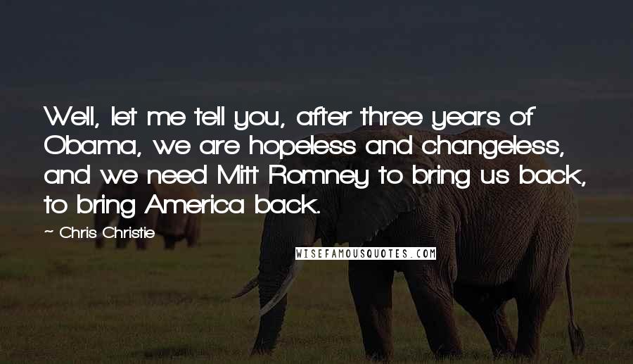 Chris Christie Quotes: Well, let me tell you, after three years of Obama, we are hopeless and changeless, and we need Mitt Romney to bring us back, to bring America back.
