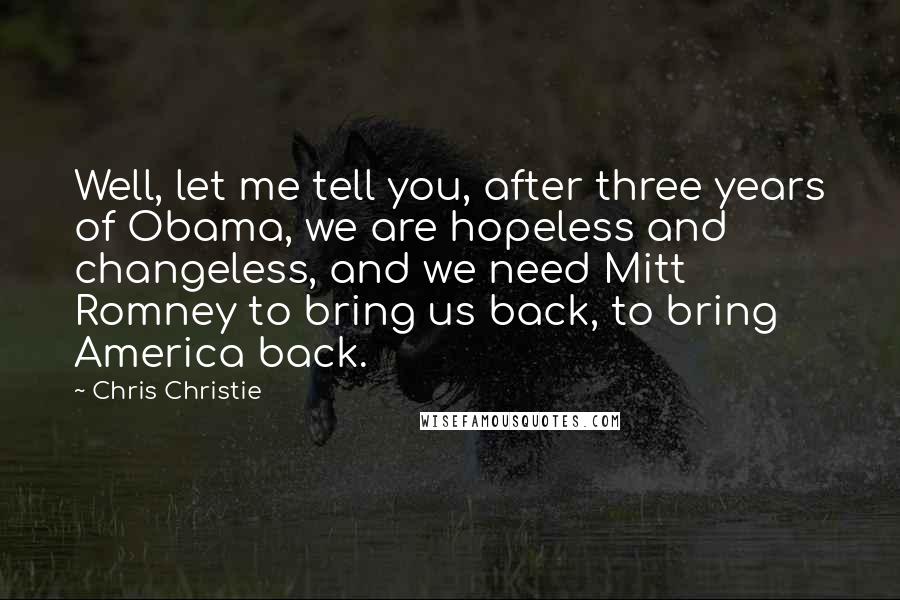 Chris Christie Quotes: Well, let me tell you, after three years of Obama, we are hopeless and changeless, and we need Mitt Romney to bring us back, to bring America back.