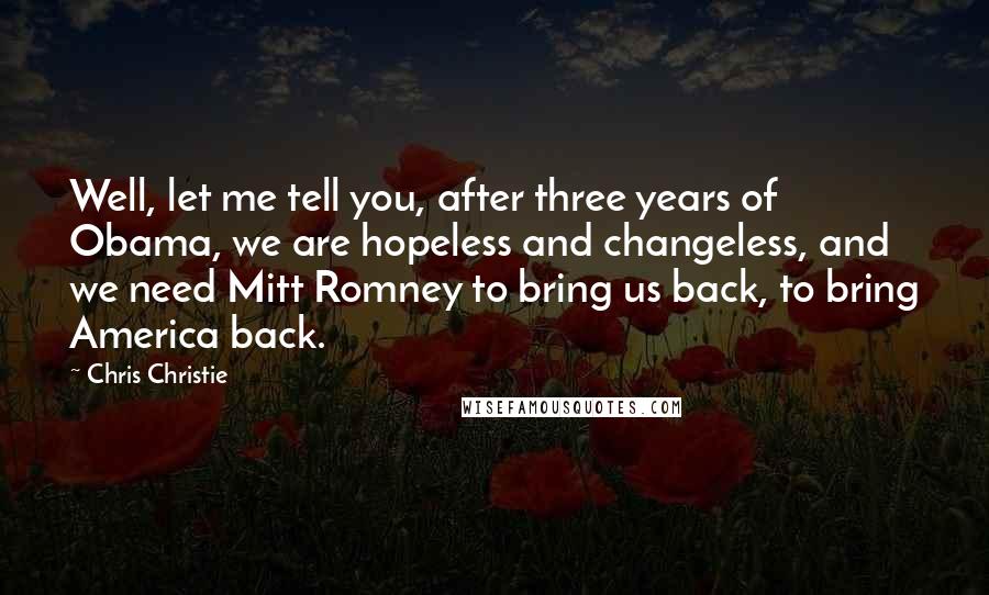 Chris Christie Quotes: Well, let me tell you, after three years of Obama, we are hopeless and changeless, and we need Mitt Romney to bring us back, to bring America back.