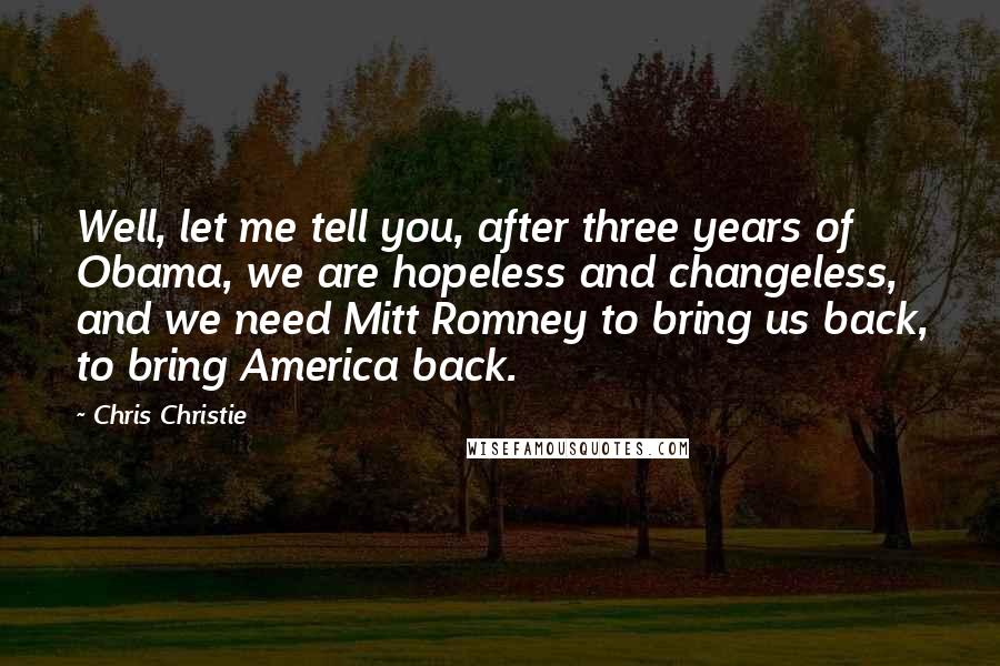 Chris Christie Quotes: Well, let me tell you, after three years of Obama, we are hopeless and changeless, and we need Mitt Romney to bring us back, to bring America back.