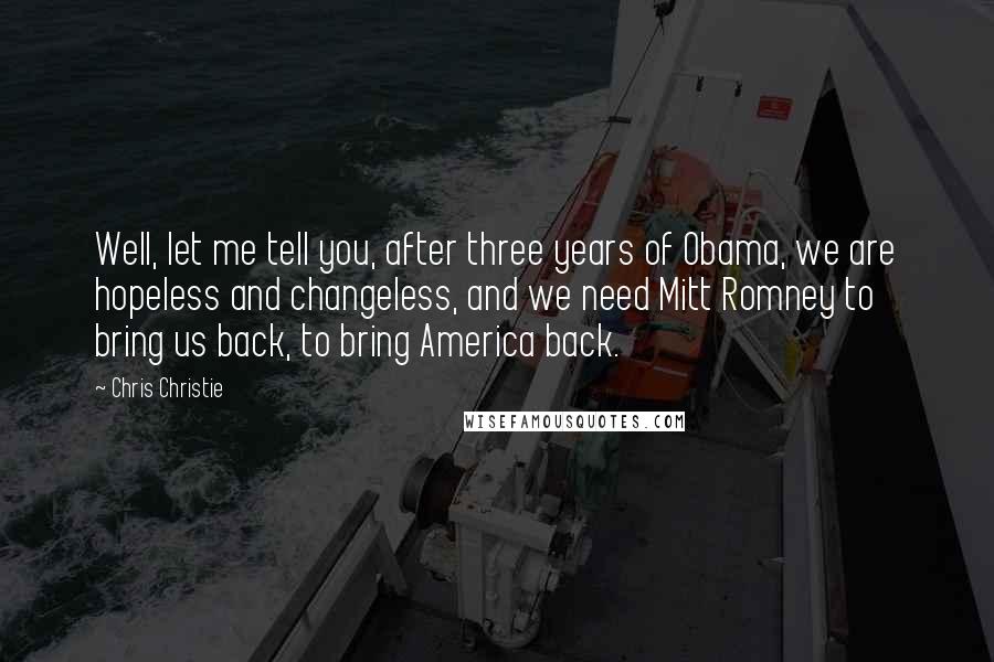 Chris Christie Quotes: Well, let me tell you, after three years of Obama, we are hopeless and changeless, and we need Mitt Romney to bring us back, to bring America back.