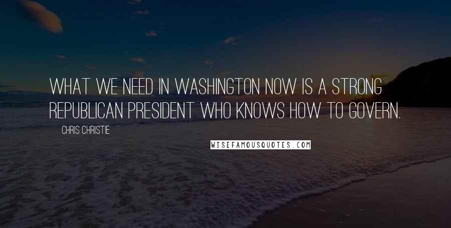 Chris Christie Quotes: What we need in Washington now is a strong Republican president who knows how to govern.