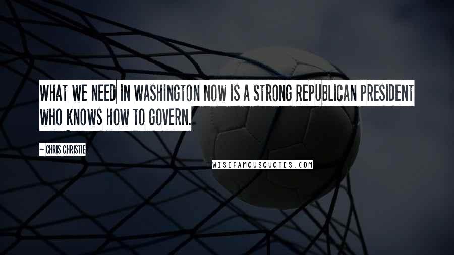 Chris Christie Quotes: What we need in Washington now is a strong Republican president who knows how to govern.