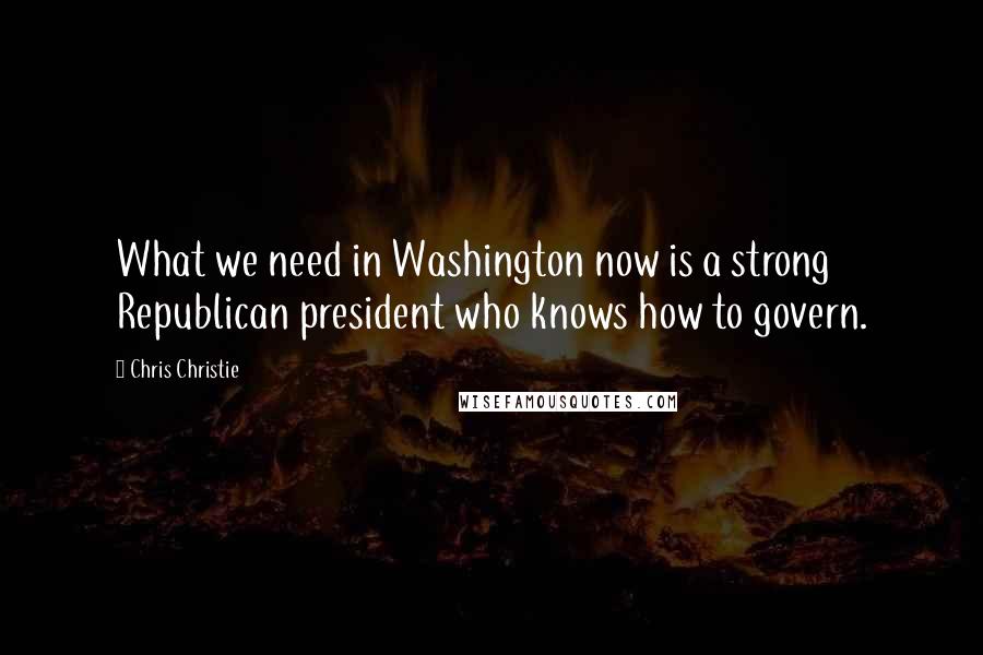 Chris Christie Quotes: What we need in Washington now is a strong Republican president who knows how to govern.