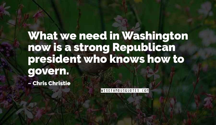 Chris Christie Quotes: What we need in Washington now is a strong Republican president who knows how to govern.
