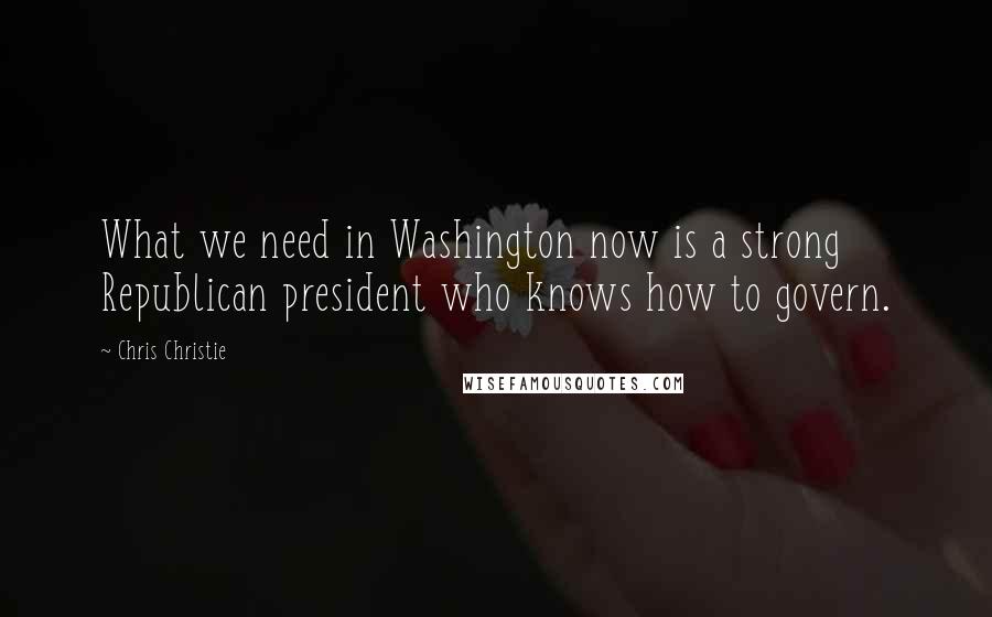 Chris Christie Quotes: What we need in Washington now is a strong Republican president who knows how to govern.