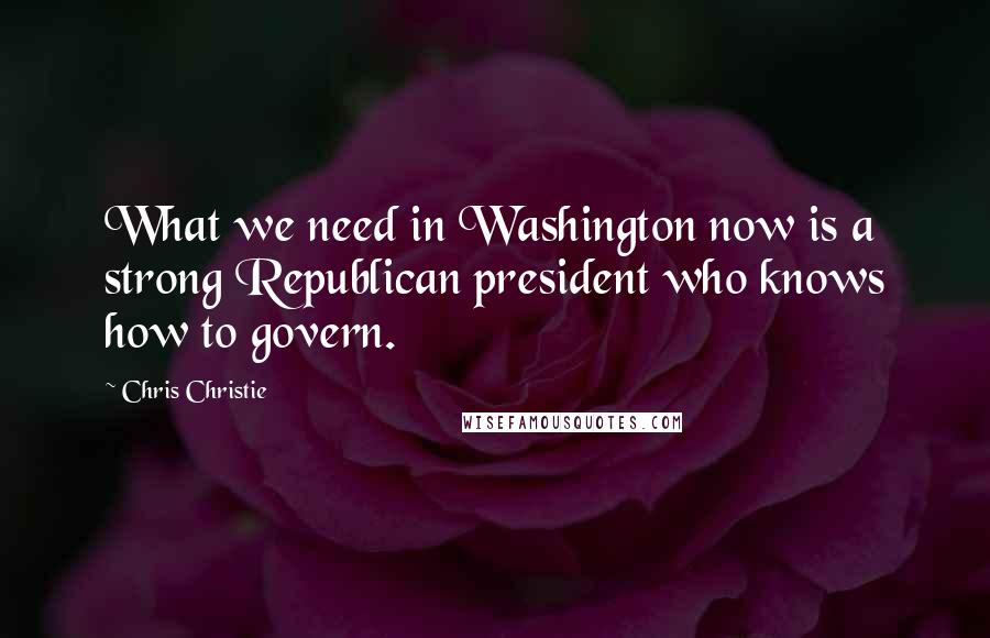 Chris Christie Quotes: What we need in Washington now is a strong Republican president who knows how to govern.