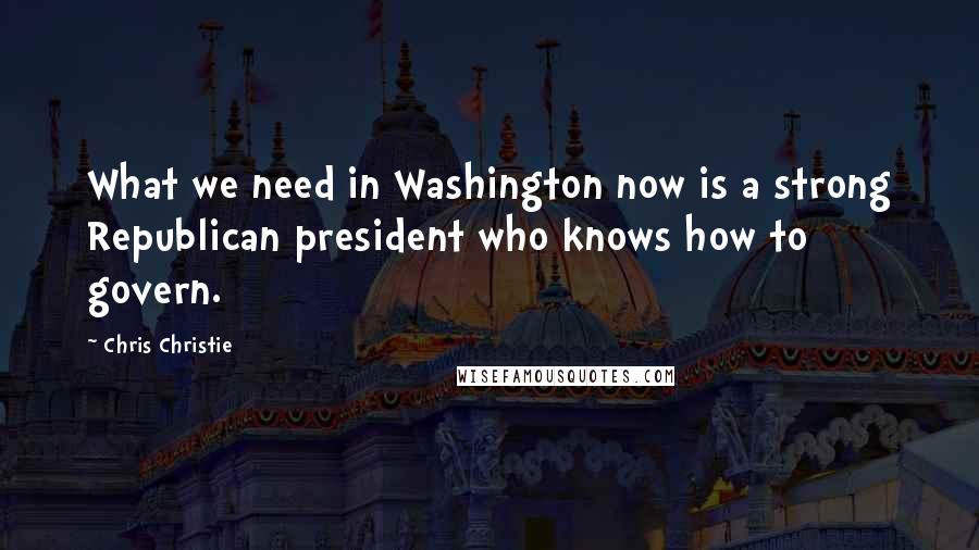 Chris Christie Quotes: What we need in Washington now is a strong Republican president who knows how to govern.