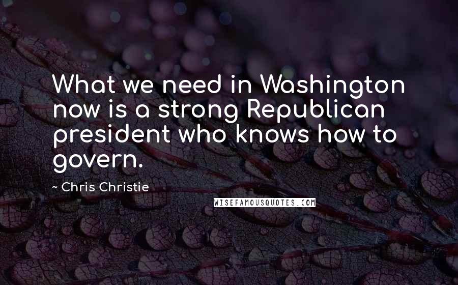 Chris Christie Quotes: What we need in Washington now is a strong Republican president who knows how to govern.