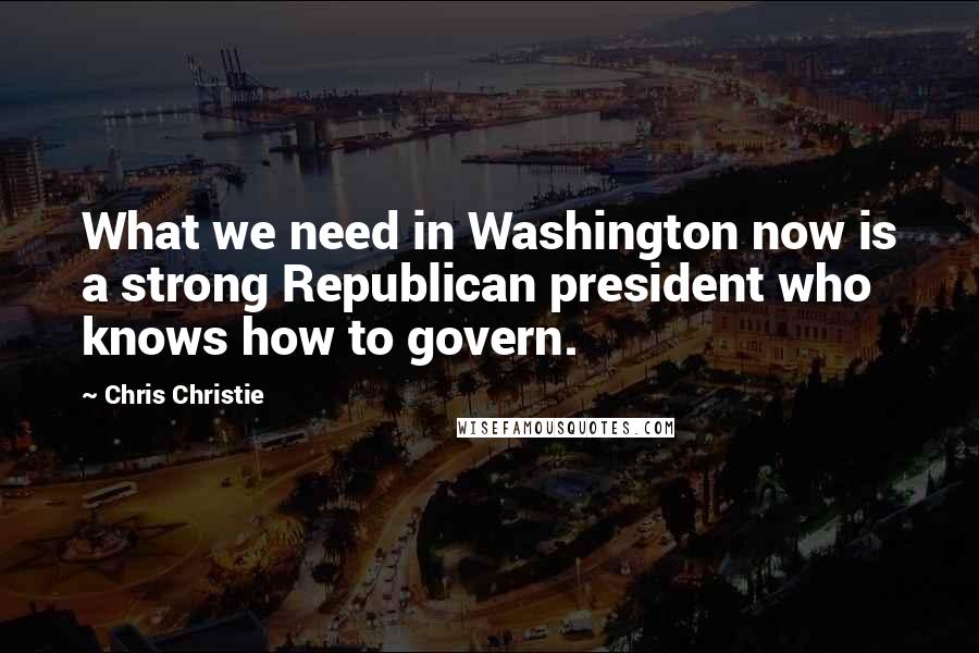 Chris Christie Quotes: What we need in Washington now is a strong Republican president who knows how to govern.