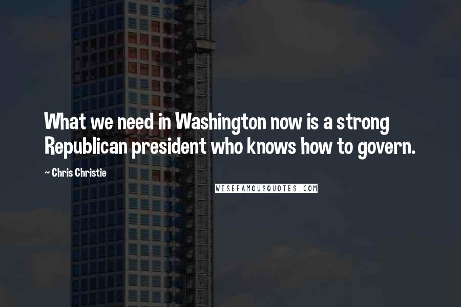 Chris Christie Quotes: What we need in Washington now is a strong Republican president who knows how to govern.