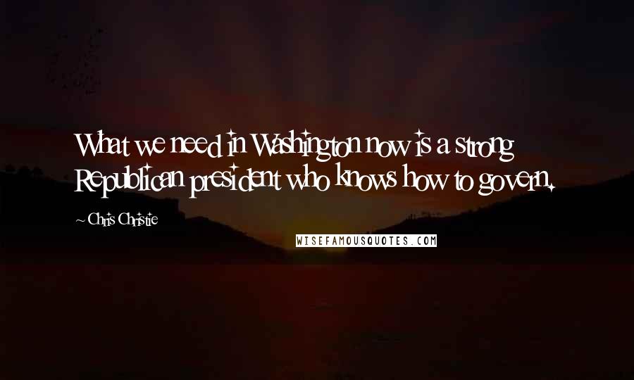 Chris Christie Quotes: What we need in Washington now is a strong Republican president who knows how to govern.