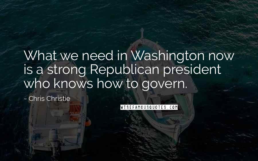 Chris Christie Quotes: What we need in Washington now is a strong Republican president who knows how to govern.