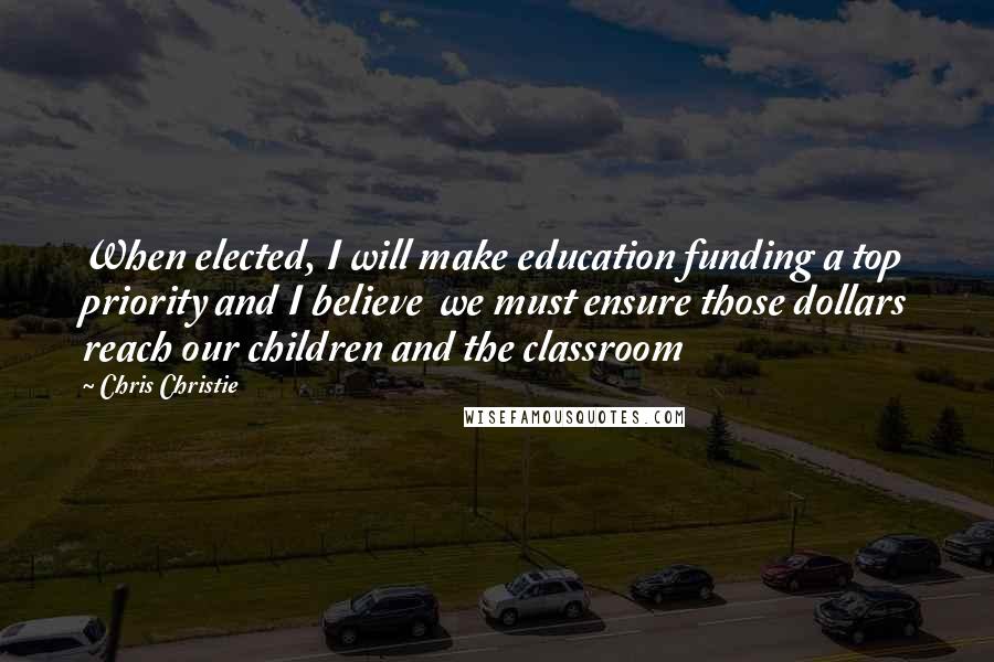 Chris Christie Quotes: When elected, I will make education funding a top priority and I believe we must ensure those dollars reach our children and the classroom