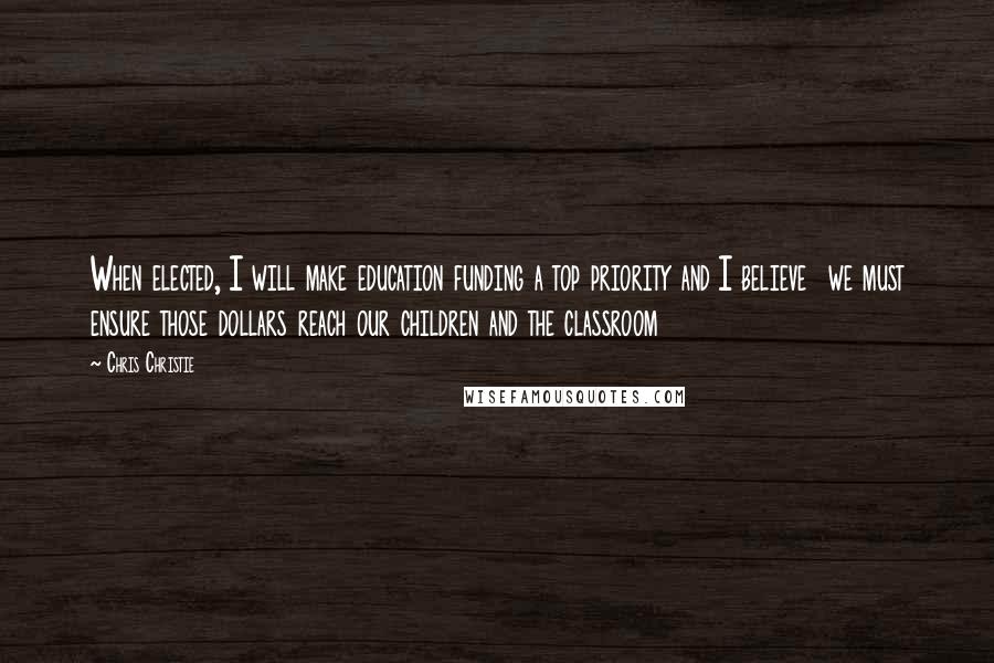 Chris Christie Quotes: When elected, I will make education funding a top priority and I believe  we must ensure those dollars reach our children and the classroom