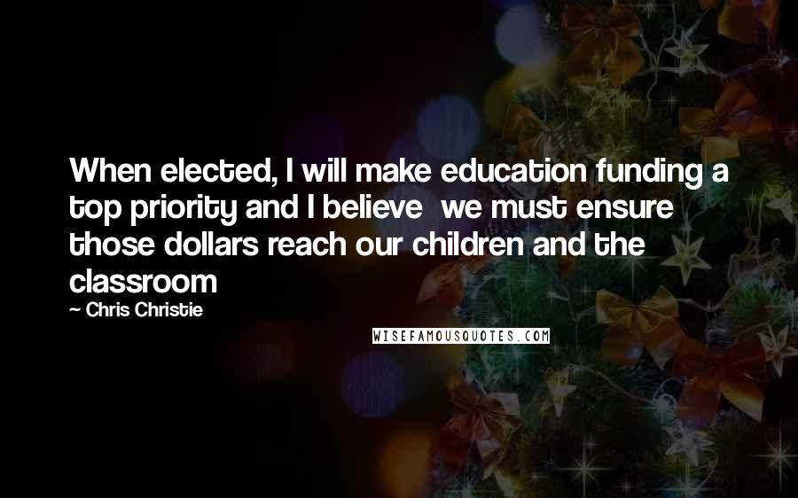 Chris Christie Quotes: When elected, I will make education funding a top priority and I believe  we must ensure those dollars reach our children and the classroom