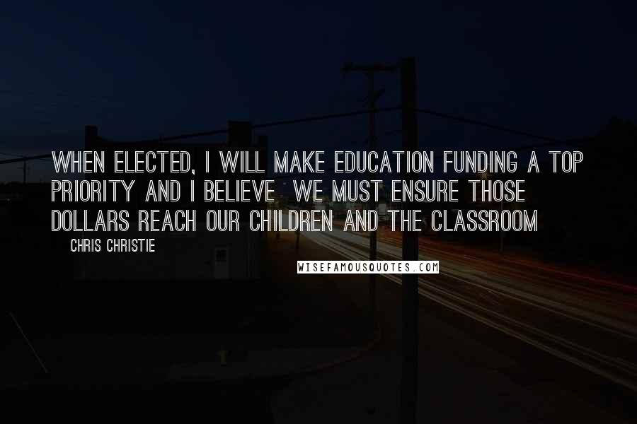 Chris Christie Quotes: When elected, I will make education funding a top priority and I believe  we must ensure those dollars reach our children and the classroom