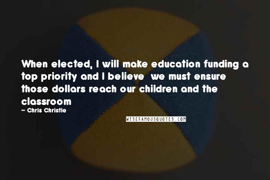 Chris Christie Quotes: When elected, I will make education funding a top priority and I believe  we must ensure those dollars reach our children and the classroom