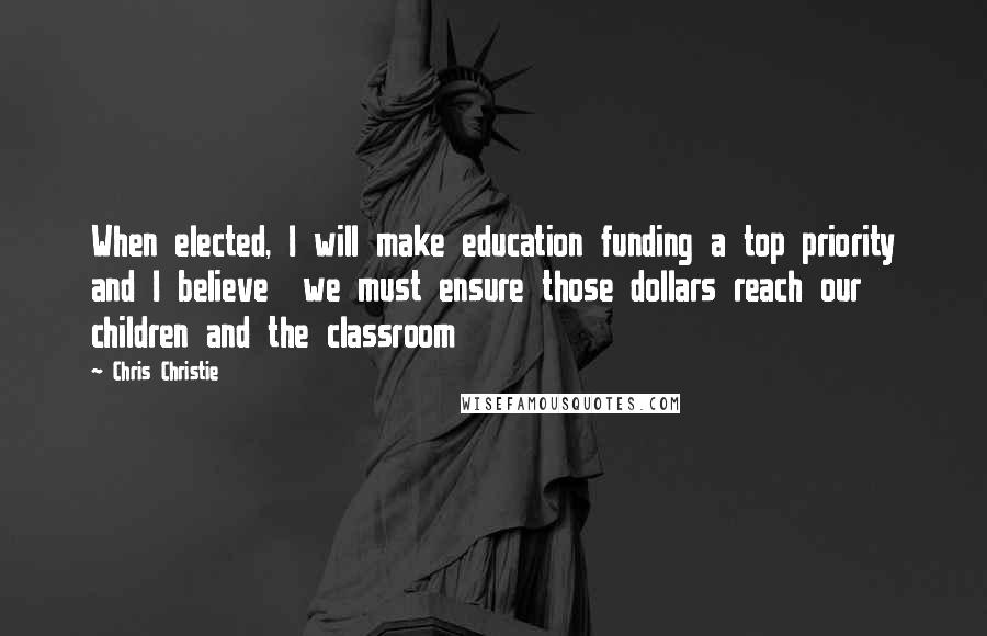 Chris Christie Quotes: When elected, I will make education funding a top priority and I believe  we must ensure those dollars reach our children and the classroom