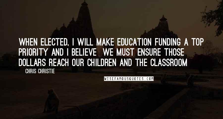 Chris Christie Quotes: When elected, I will make education funding a top priority and I believe  we must ensure those dollars reach our children and the classroom