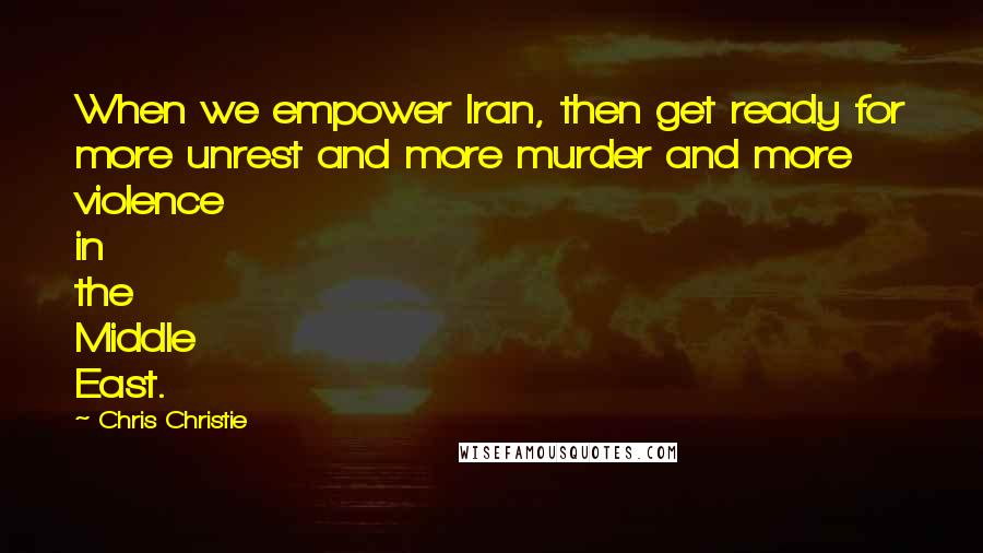 Chris Christie Quotes: When we empower Iran, then get ready for more unrest and more murder and more violence in the Middle East.