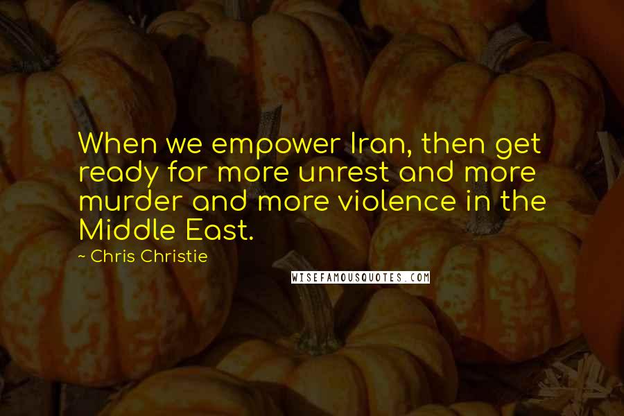 Chris Christie Quotes: When we empower Iran, then get ready for more unrest and more murder and more violence in the Middle East.