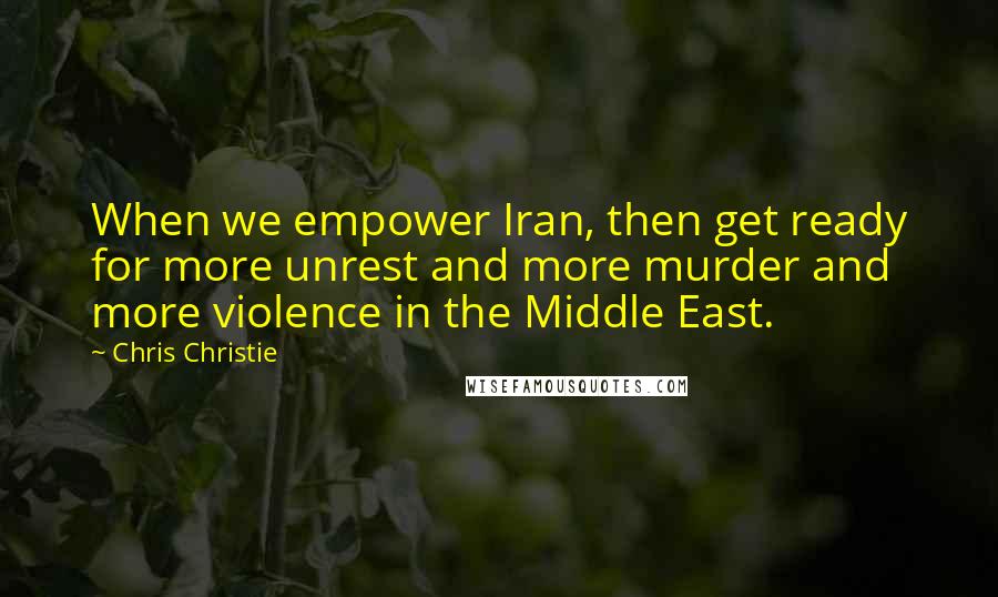 Chris Christie Quotes: When we empower Iran, then get ready for more unrest and more murder and more violence in the Middle East.