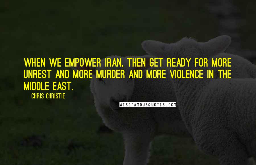 Chris Christie Quotes: When we empower Iran, then get ready for more unrest and more murder and more violence in the Middle East.