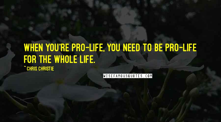 Chris Christie Quotes: When you're pro-life, you need to be pro-life for the whole life.