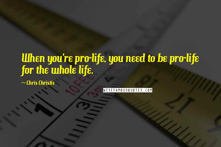 Chris Christie Quotes: When you're pro-life, you need to be pro-life for the whole life.