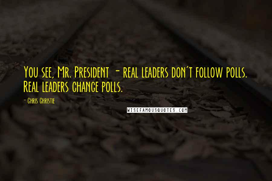 Chris Christie Quotes: You see, Mr. President - real leaders don't follow polls. Real leaders change polls.