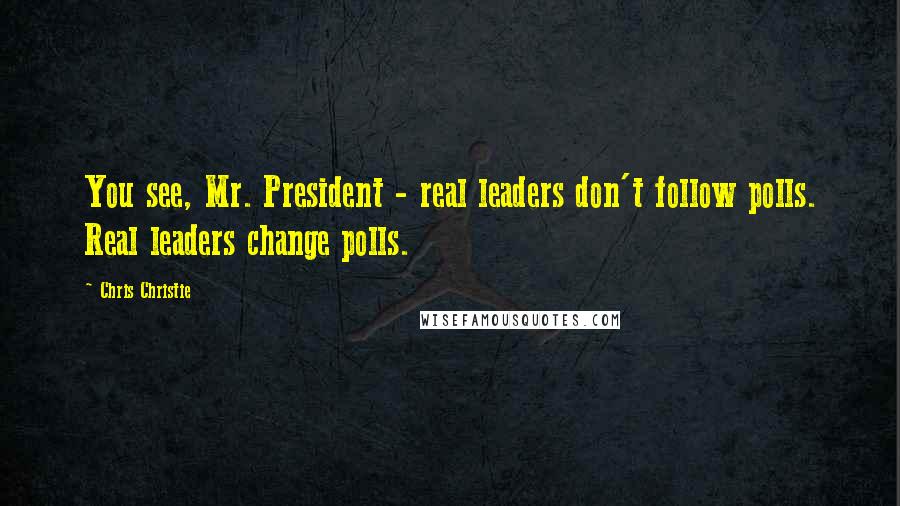 Chris Christie Quotes: You see, Mr. President - real leaders don't follow polls. Real leaders change polls.