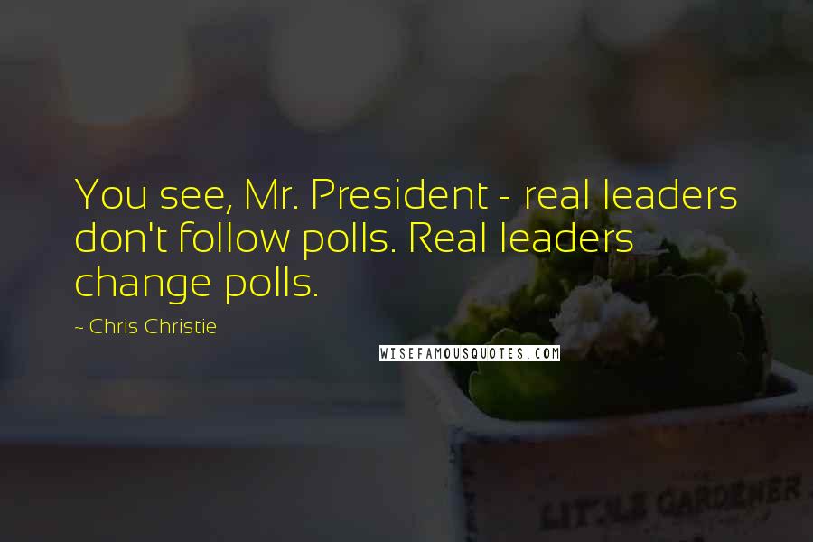 Chris Christie Quotes: You see, Mr. President - real leaders don't follow polls. Real leaders change polls.