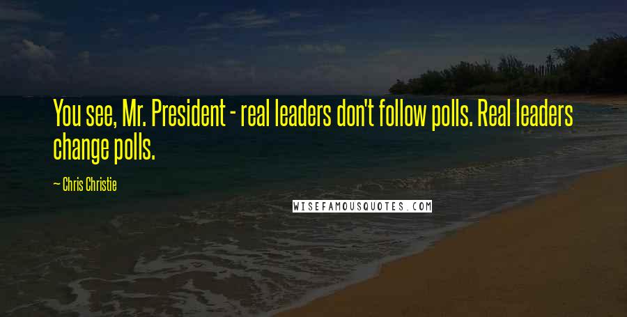 Chris Christie Quotes: You see, Mr. President - real leaders don't follow polls. Real leaders change polls.