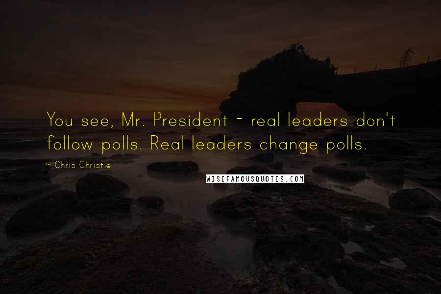 Chris Christie Quotes: You see, Mr. President - real leaders don't follow polls. Real leaders change polls.