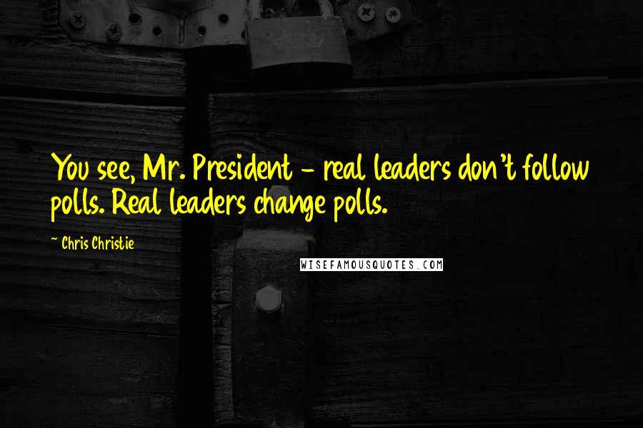 Chris Christie Quotes: You see, Mr. President - real leaders don't follow polls. Real leaders change polls.