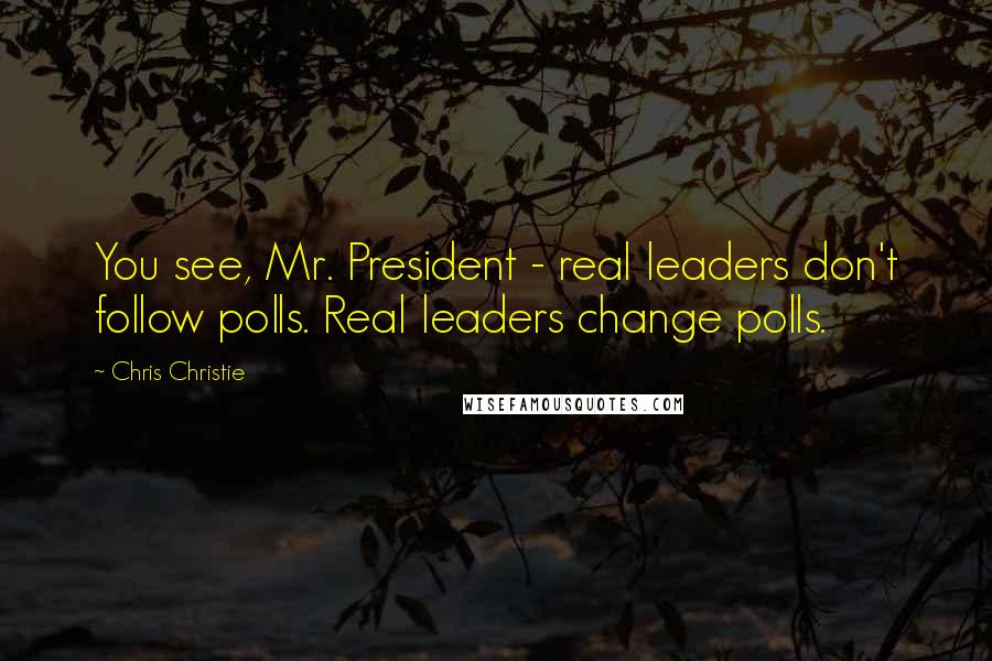 Chris Christie Quotes: You see, Mr. President - real leaders don't follow polls. Real leaders change polls.