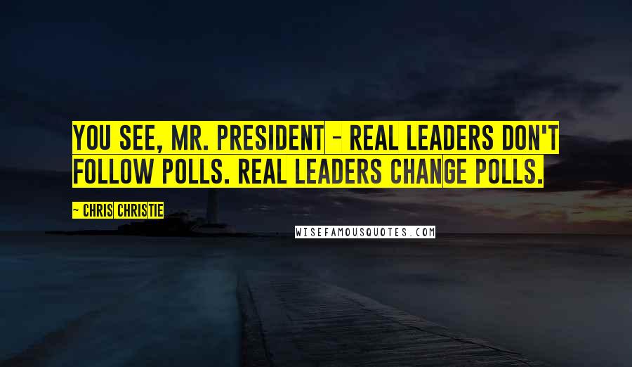 Chris Christie Quotes: You see, Mr. President - real leaders don't follow polls. Real leaders change polls.