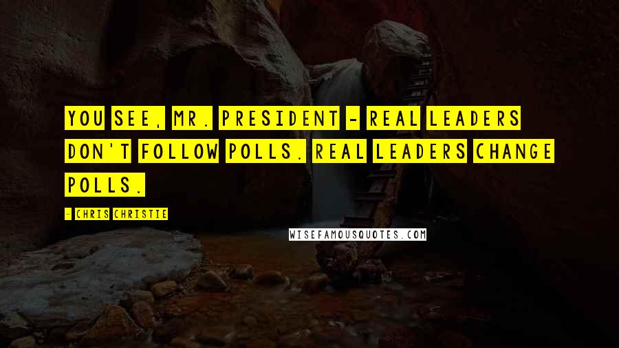 Chris Christie Quotes: You see, Mr. President - real leaders don't follow polls. Real leaders change polls.